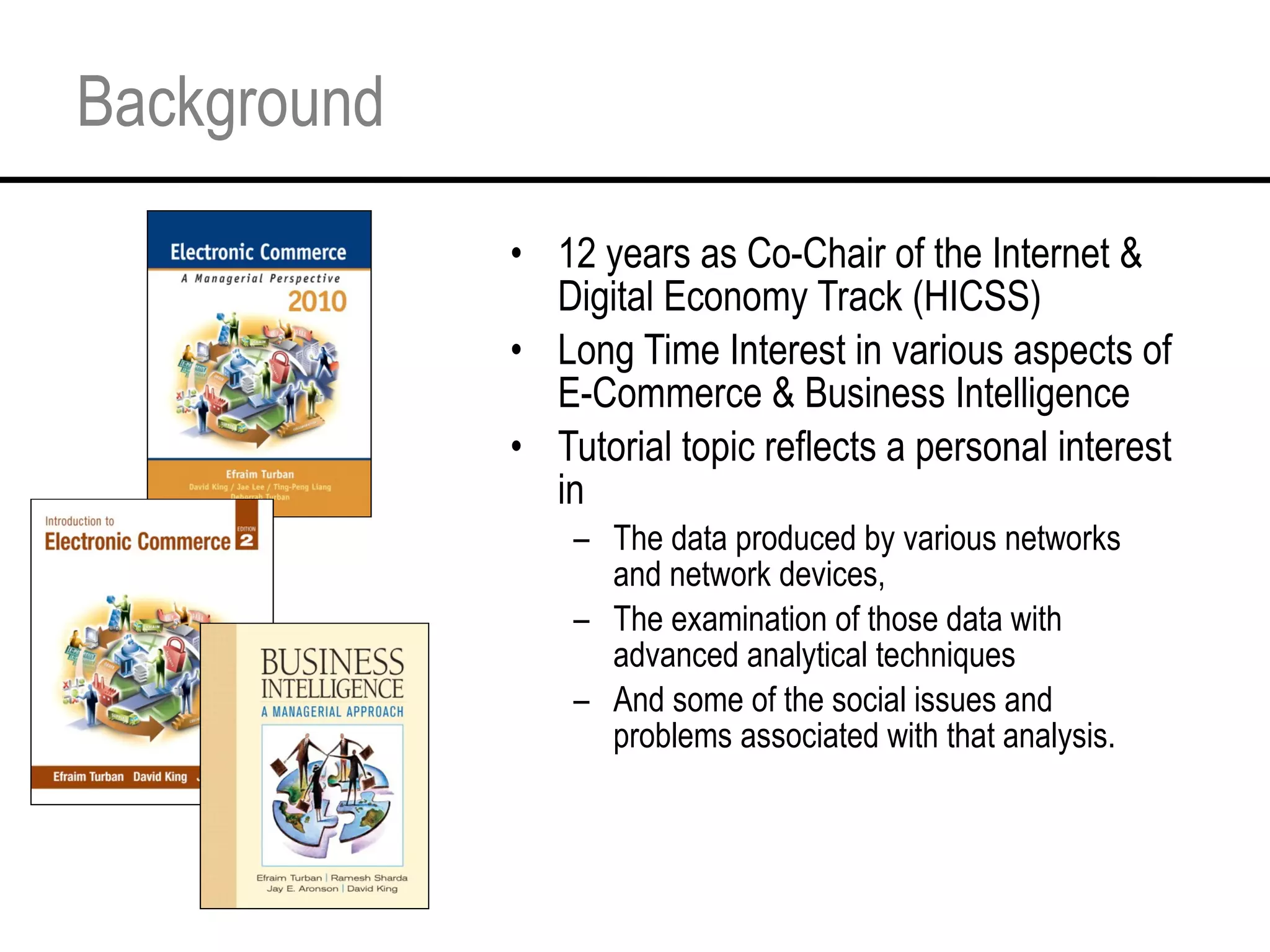 Background 12 years as Co-Chair of the Internet & Digital Economy Track (HICSS) Long Time Interest in various aspects of E-Commerce & Business Intelligence Tutorial topic reflects a personal interest in The data produced by various networks and network devices, The examination of those data with advanced analytical techniques And some of the social issues and problems associated with that analysis. 