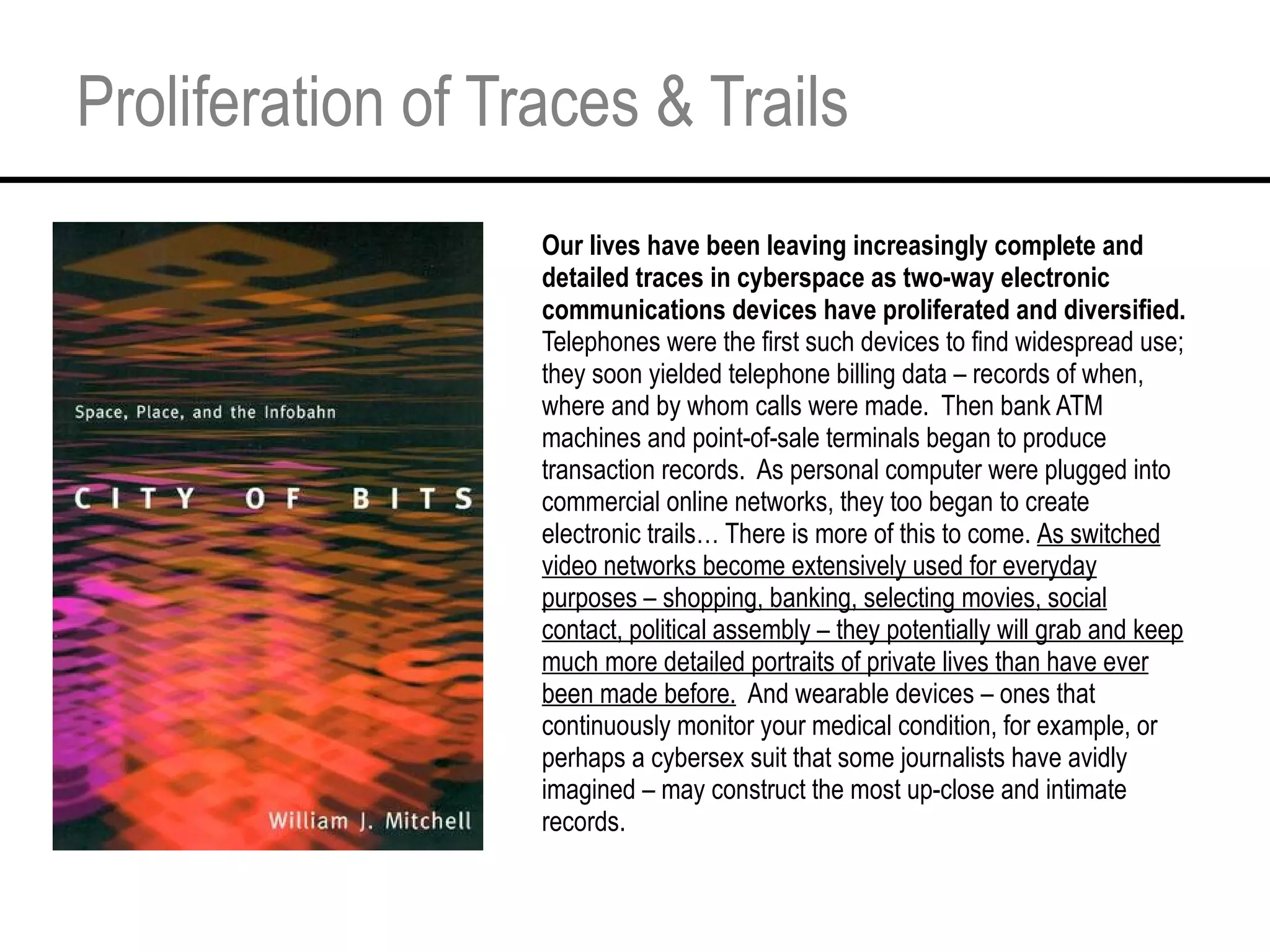 Proliferation of Traces & Trails Our lives have been leaving increasingly complete and detailed traces in cyberspace as two-way electronic communications devices have proliferated and diversified.  Telephones were the first such devices to find widespread use; they soon yielded telephone billing data – records of when, where and by whom calls were made.  Then bank ATM machines and point-of-sale terminals began to produce transaction records.  As personal computer were plugged into commercial online networks, they too began to create electronic trails… There is more of this to come.  As switched video networks become extensively used for everyday purposes – shopping, banking, selecting movies, social contact, political assembly – they potentially will grab and keep much more detailed portraits of private lives than have ever been made before.   And wearable devices – ones that continuously monitor your medical condition, for example, or perhaps a cybersex suit that some journalists have avidly imagined – may construct the most up-close and intimate records. 