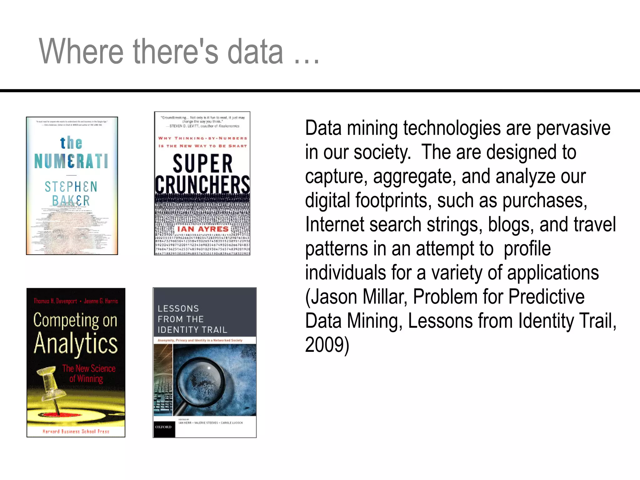 Where there's data … Data mining technologies are pervasive in our society.  The are designed to capture, aggregate, and analyze our digital footprints, such as purchases, Internet search strings, blogs, and travel patterns in an attempt to  profile individuals for a variety of applications (Jason Millar, Problem for Predictive Data Mining, Lessons from Identity Trail, 2009) 
