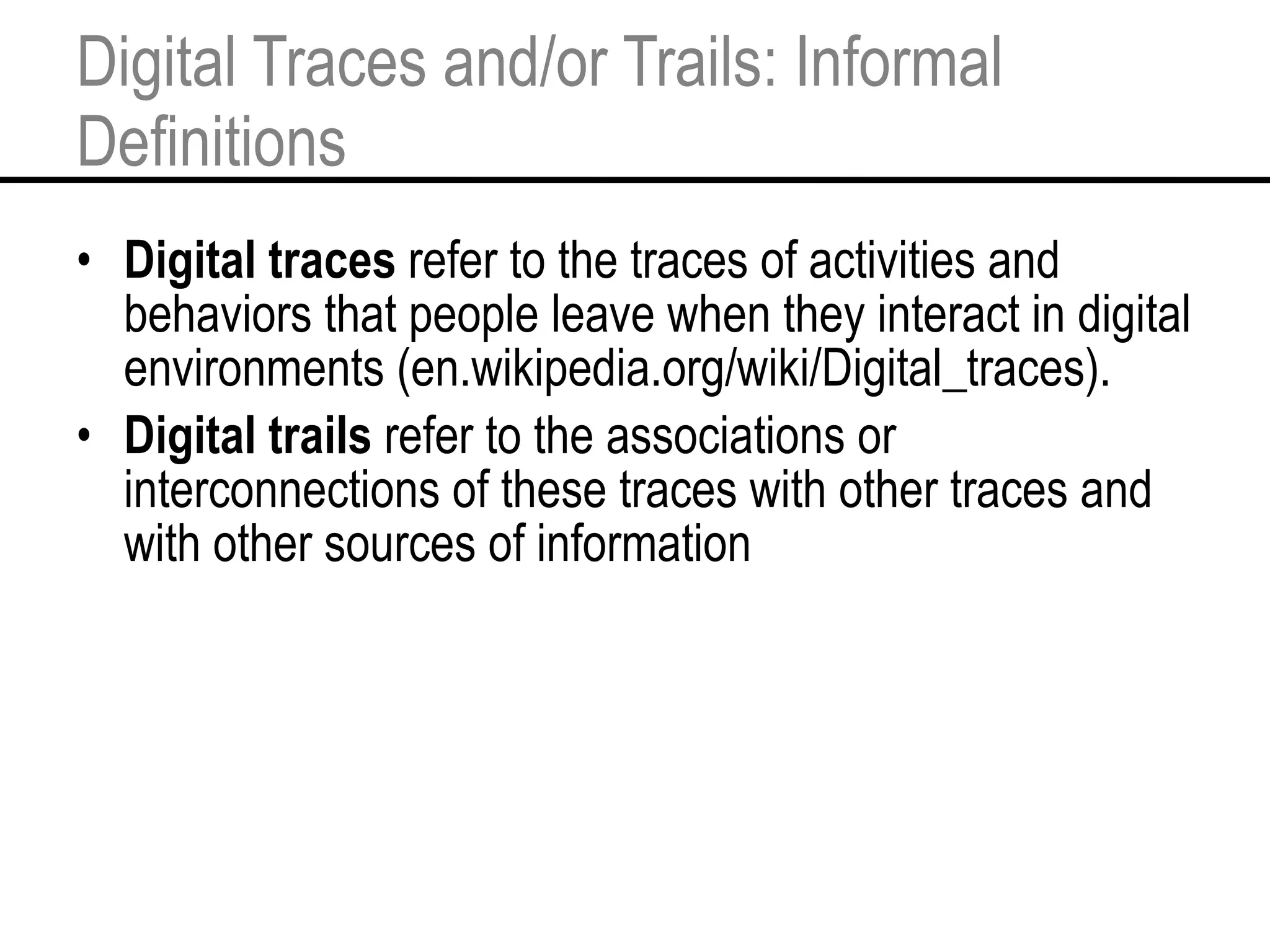 Digital Traces and/or Trails: Informal Definitions Digital traces  refer to the traces of activities and behaviors that people leave when they interact in digital environments (en.wikipedia.org/wiki/Digital_traces). Digital trails  refer to the associations or interconnections of these traces with other traces and with other sources of information 