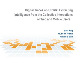 Digital Traces and Trails: Extracting Intelligence from the Collective Interactions of Web and Mobile Users   Dave King HICSS-44 Tutorial January 5, 2010 