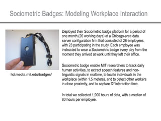 Sociometric Badges: Modeling Workplace Interaction <ul><li>Deployed their Sociometric badge platform for a period of one m...