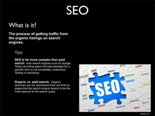 SEO
What is it?
The process of getting traffic from
the organic listings on search
engines.

   Tips
   SEO is far more complex than paid
   search. How search engines such as Google,
   Yahoo and Bing select the best websites for a
   specific term is not completely understood.
   Testing is necessary.


   Organic vs. paid search. Organic
   searches are not ‘sponsored links’ but links to
   pages that the search engine deems to be the
   most relevant to the search query.




                                                     SEOMoz 2011
 