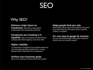 SEO
Why SEO?
Delivers a high return on                             Helps people find your site.
investment. High ROI is attainable if                 What better way to reach your audience than when
implemented and consistently evaluated.               they are looking for information about a specific
                                                      product or supplier?

Companies are investing in it
                                                      It’s very easy to gauge its success.
regularly. 45% of companies are planning to           Are you top of the listings? How many customers
increase their SEO budget by more than 20%.           came to you via a search engine?

Higher visibility.
Try searching in Google for key phrases relevant to
your business and take a look around – is your
website listed? What about the competition?


Achieve your business goals.
Want more customers? More leads? More sales?




                                                                                           Source Econsultancy 2011
 
