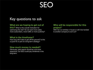 SEO
Key questions to ask
What are we hoping to get out of                       Who will be responsible for this
this? What is the overall motivation for               project?
optimizing this site? Do we want more sales,           Will it be run entirely in house or will it be handed
more subscribers, more traffic or more publicity?      to another company to sort out?


What is the timeframe?
How long will it take to get off the ground? Is this
a quick fix or part of a long-term strategy?


How much money is needed?
Obviously, paid search would be a lot more
expensive, but SEO could pay dividends in the
long term.
 