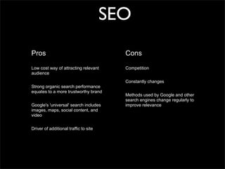 SEO
Pros                                     Cons

Low cost way of attracting relevant      Competition
audience
                                         Constantly changes
Strong organic search performance
equates to a more trustworthy brand
                                         Methods used by Google and other
                                         search engines change regularly to
Google's 'universal' search includes     improve relevance
images, maps, social content, and
video


Driver of additional traffic to site
 