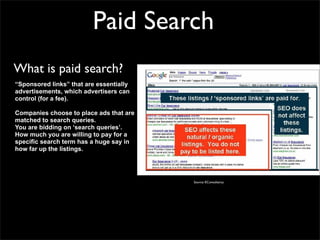 Paid Search
What is paid search?
“Sponsored links” that are essentially
advertisements, which advertisers can
control (for a fee).

Companies choose to place ads that are
matched to search queries.
You are bidding on ‘search queries’.
How much you are willing to pay for a
specific search term has a huge say in
how far up the listings.




                                         Source: EConsultancy
 