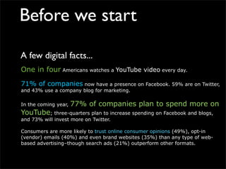 Before we start

A few digital facts...
One in four Americans watches a YouTube video every day.

71% of companies now have a presence on Facebook. 59% are on Twitter,
and 43% use a company blog for marketing.

In the coming year,   77% of companies plan to spend more on
YouTube; three-quarters plan to increase spending on Facebook and blogs,
and 73% will invest more on Twitter.

Consumers are more likely to trust online consumer opinions (49%), opt-in
(vendor) emails (40%) and even brand websites (35%) than any type of web-
based advertising–though search ads (21%) outperform other formats.
 