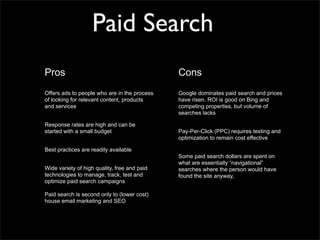 Paid Search
Pros                                          Cons
Offers ads to people who are in the process   Google dominates paid search and prices
of looking for relevant content, products     have risen. ROI is good on Bing and
and services                                  competing properties, but volume of
                                              searches lacks

Response rates are high and can be
started with a small budget                   Pay-Per-Click (PPC) requires testing and
                                              optimization to remain cost effective

Best practices are readily available
                                              Some paid search dollars are spent on
                                              what are essentially “navigational”
Wide variety of high quality, free and paid   searches where the person would have
technologies to manage, track, test and       found the site anyway,
optimize paid search campaigns

Paid search is second only to (lower cost)
house email marketing and SEO
 