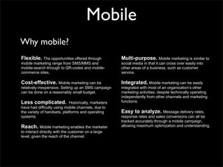 Mobile
Why mobile?
Flexible. The opportunities offered through            Multi-purpose. Mobile marketing is similar to
mobile marketing range from SMS/MMS and                social media in that it can cross over easily into
mobile-search through to QR-codes and mobile-          other areas of a business, such as customer
commerce sites.                                        service.

Cost-effective. Mobile marketing can be                Integrated. Mobile marketing can be easily
relatively inexpensive. Setting up an SMS campaign     integrated with most of an organization’s other
can be done on a reasonably small budget.              marketing activities, despite technically operating
                                                       independently from other channels and marketing
Less complicated.            Historically, marketers   functions.
have had difficulty using mobile channels, due to
the variety of handsets, platforms and operating       Easy to analyze. Message delivery rates,
systems.                                               response rates and sales conversions can all be
                                                       tracked accurately through a mobile campaign,
Reach. Mobile marketing enables the marketer           allowing maximum optimization and understanding.
to interact directly with the customer on a large
level, given the reach of the channel.
 