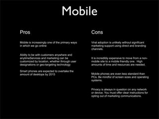 Mobile
Pros                                             Cons
Mobile is increasingly one of the primary ways   Viral adoption is unlikely without significant
in which we go online                            marketing support using direct and branding
                                                 channels.

Ability to be with customers anywhere and
anytimeServices and marketing can be             It is incredibly expensive to move from a non-
customized by location, whether through user     mobile site to a mobile friendly one. High
designations or geo-targeting technology         amounts of time and resources are needed.

Smart phones are expected to overtake the
amount of desktops by 2015                       Mobile phones are even less standard than
                                                 PCs. Be mindful of screen sizes and operating
                                                 systems.


                                                 Privacy is always in question on any network
                                                 or device. You must offer clear instructions for
                                                 opting out of marketing communications.
 