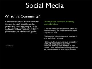 Social Media
What is a Community?
A social network of individuals who    Communities have the following
interact through specific media,       characteristics:
potentially crossing geographical
and political boundaries in order to   • They are continuous, not temporal. There is a
                                       core membership that interacts together over a
pursue mutual interests or goals.      long period of time.

                                       • People within communities get to know each
                                       other and interact regularly

                                       • Community leaders emerge over time as they
                                       continue to take proactive roles in the
Source Wikipedia                       community and rally other members to their
                                       causes. These leaders are community members
                                       and they self-select because of their interests.
 