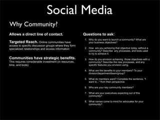 Social Media
Why Community?
Allows a direct line of contact.                       Questions to ask:
                                                       1. Why do you want to launch a community? What are
Targeted Reach. Online communities have                   your business objectives?
access to specific discussion groups where they form
specialized relationships and access information       2. How are you achieving that objective today, without a
                                                          community? Describe any processes, and tools used
                                                          to try to achieve it.
Communities have strategic benefits.                   3. How do you envision achieving those objectives with a
This requires considerable investment (in resources,      community? Describe the new processes, and any
time, and tools)                                          specific features you envision using.

                                                       4. What are the benefits to your members? To your
                                                          division/department/team/group?

                                                       5. What do members want? Complete the sentence, "I
                                                          want to..." from their perspective.

                                                       6. Who are your key community members?

                                                       7. What are your executives expecting out of this
                                                          community?

                                                       8. What names come to mind for advocates for your
                                                          community?
 