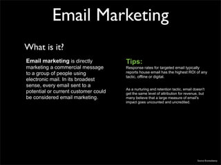Email Marketing
What is it?
Email marketing is directly           Tips:
marketing a commercial message        Response rates for targeted email typically
to a group of people using            reports house email has the highest ROI of any
                                      tactic, offline or digital.
electronic mail. In its broadest
sense, every email sent to a
                                      As a nurturing and retention tactic, email doesn't
potential or current customer could   get the same level of attribution for revenue, but
be considered email marketing.        many believe that a large measure of email's
                                      impact goes uncounted and uncredited.




                                                                                   Source Econsultancy
 