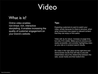 Video
                What is it?
                Online video enables                      Tips:
                non-linear, rich, interactive
                                                          Expecting customers to want to watch your
                storytelling. It enables increasing the   video, simply because it‘s there is tenuous, when
                quality of customer engagement on         what consumers now expect is relevant content
                your brand’s website.                     that they can enjoy or find useful.


                                                          Video will, by its nature, increase on-page time,
                                                          but only if it‘s visible. Make sure it‘s obvious and
                                                          easily accessible, and consider highlighting video
                                                          on your site or in product search results.


                                                          Do video in the right place at the right time and
                                                          demonstrate results that will help to educate
                                                          stakeholders about the relationship between the
                                                          web, social media and their bottom-line




Source Econsultancy
 