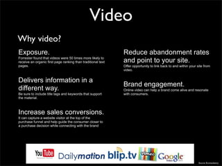 Video
Why video?
Exposure.                                                     Reduce abandonment rates
Forrester found that videos were 50 times more likely to
receive an organic first page ranking than traditional text   and point to your site.
pages.                                                        Offer opportunity to link back to and within your site from
                                                              video.


Delivers information in a
                                                              Brand engagement.
different way.                                                Online video can help a brand come alive and resonate
Be sure to include title tags and keywords that support       with consumers.
the material.



Increase sales conversions.
It can capture a website visitor at the top of the
purchase funnel and help guide the consumer closer to
a purchase decision while connecting with the brand




                                                                                                                 Source Econsultancy
 
