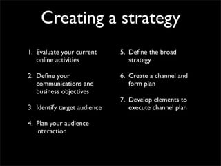 Creating a strategy
1. Evaluate your current      5. Deﬁne the broad
   online activities             strategy

2. Deﬁne your                 6. Create a channel and
   communications and            form plan
   business objectives
                              7. Develop elements to
3. Identify target audience      execute channel plan

4. Plan your audience
   interaction
 