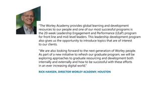 “The Worley Academy provides global learning and development
resources to our people and one of our most successful programs is
the 20-week Leadership Engagement and Performance (LEaP) program
for front line and mid-level leaders. This leadership development program
also gives us the opportunity to introduce topics that are of interest
to our clients.
“We are also looking forward to the next generation of Worley people.
As part of a new initiative to refresh our graduate program, we will be
exploring approaches to graduate resourcing and development both
internally and externally and how to be successful with these efforts
in an ever increasing digital world.”
RICK HANSEN, DIRECTOR WORLEY ACADEMY, HOUSTON
 