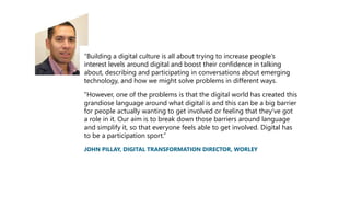“Building a digital culture is all about trying to increase people’s
interest levels around digital and boost their confidence in talking
about, describing and participating in conversations about emerging
technology, and how we might solve problems in different ways.
“However, one of the problems is that the digital world has created this
grandiose language around what digital is and this can be a big barrier
for people actually wanting to get involved or feeling that they’ve got
a role in it. Our aim is to break down those barriers around language
and simplify it, so that everyone feels able to get involved. Digital has
to be a participation sport.”
JOHN PILLAY, DIGITAL TRANSFORMATION DIRECTOR, WORLEY
 