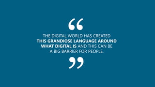 ““THE DIGITAL WORLD HAS CREATED
THIS GRANDIOSE LANGUAGE AROUND
WHAT DIGITAL IS AND THIS CAN BE
A BIG BARRIER FOR PEOPLE.
 