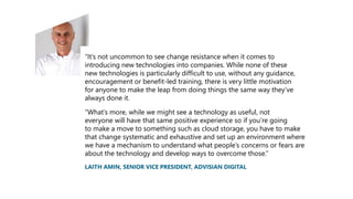 “It’s not uncommon to see change resistance when it comes to
introducing new technologies into companies. While none of these
new technologies is particularly difficult to use, without any guidance,
encouragement or benefit-led training, there is very little motivation
for anyone to make the leap from doing things the same way they’ve
always done it.
“What’s more, while we might see a technology as useful, not
everyone will have that same positive experience so if you’re going
to make a move to something such as cloud storage, you have to make
that change systematic and exhaustive and set up an environment where
we have a mechanism to understand what people’s concerns or fears are
about the technology and develop ways to overcome those.”
LAITH AMIN, SENIOR VICE PRESIDENT, ADVISIAN DIGITAL
 
