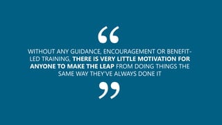 ““WITHOUT ANY GUIDANCE, ENCOURAGEMENT OR BENEFIT-
LED TRAINING, THERE IS VERY LITTLE MOTIVATION FOR
ANYONE TO MAKE THE LEAP FROM DOING THINGS THE
SAME WAY THEY’VE ALWAYS DONE IT
 