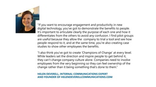 “If you want to encourage engagement and productivity in new
digital technology, you’ve got to demonstrate the benefits to people.
It’s important to articulate clearly the purpose of each one and how it
differentiates from the others to avoid any confusion. I find pilot groups
are useful because they allow the company to trial a tool and see how
people respond to it, and at the same time, you’re also creating case
studies to show other employees the benefits.
“I also think you’ve got to create ‘Champions of Change’ at every level.
While leaders set the direction and inspire people to get behind it,
they can’t change company culture alone. Companies need to involve
employees from the very beginning so they can feel ownership of the
change rather than it being something that’s done to them.”
HELEN DEVERELL, INTERNAL COMMUNICATIONS EXPERT
AND FOUNDER OF HELENDEVERELLCOMMUNICATIONS.COM
 