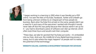 “I began working in e-learning in 2002 when it was literally just a PDF
online. I’ve seen the likes of YouTube, Facebook, Twitter and LinkedIn go
from being unknown entities to an integral part of how people do
business. Back when YouTube first arrived on the scene, people didn’t see
a need for it and many of the executives I worked with thought it would
never take off. But this was partly because their devices weren’t set up for
it – you had to download a piece of software over dial-up internet, which
often took three hours and would crash their computer.
“These days, we take for granted that YouTube just works – it’s embedded
into our lives. And sure, the middle bit of any digital learning process is
messy, but it’s also where the magic happens* as people start to realize
the potential of that technology.”
MEREDITH COLLINS, LEARNING & DEVELOPMENT MANAGER FOR ADVISIAN
*ORIGINALQUOTEBRENÉBROWN
 