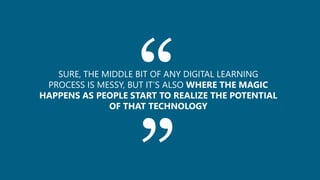 ““SURE, THE MIDDLE BIT OF ANY DIGITAL LEARNING
PROCESS IS MESSY, BUT IT’S ALSO WHERE THE MAGIC
HAPPENS AS PEOPLE START TO REALIZE THE POTENTIAL
OF THAT TECHNOLOGY
 