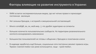 Факторы влияющие на развитие инструмента в Украине:
•

SMM остается экспериментальным медиа, где нет четких правил и происходит
постоянная эволюция

•

Нет сильных брендов, с историей и эмоциональной составляющей

•

Много сетей(фб, вк, ок, мой.мир…), что дробит аудиторию на сегменты

•

Большое количеств пользовательских сообществ. На территории развлекательного
контента конкурировать невозможно

•

Большинство пользователей не готовы к общению с брендом в позитивном ключе

•

В надежде заработать ещё больше, социальные сети постоянно меняют правила игры.
Термин «owned media» все реже используется, чаще - «paid media».

 