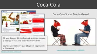 Coca-Cola
Coca-Cola Social Media Guard

80 млн фанов. 3-8 сообщений в месяц, только
о бренде и только о значимых событиях.

Шуточный «гаджет» для общения с друзьями
и близкими.
https://www.facebook.com/cocacola

https://www.youtube.com/watch?v=_u3BRY2RF5I

 