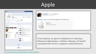 Apple

10 млн фанов, ни одного сообщения от страницы.
Мощные инфоповоды и любовь к бренду, заставляет
пользователей писать о продукте самостоятельно.

https://www.facebook.com/pages/Apple-Inc/137947732957611

 
