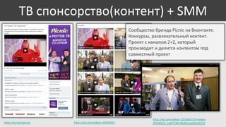 ТВ спонсорство(контент) + SMM
Сообщество бренда Picnic на Вконтакте.
Конкурсы, развлекательный контент.
Проект с каналом 2+2, который
производит и делится контентом под
совместный проект

http://vk.com/picnic

http://vk.com/videos-20156553

http://vk.com/videos-20156553?z=video20156553_166773413%2Fclub20156553

 