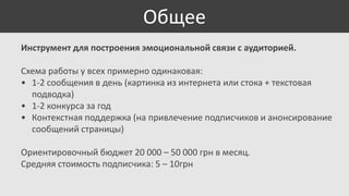 Общее
Инструмент для построения эмоциональной связи с аудиторией.
Схема работы у всех примерно одинаковая:
• 1-2 сообщения в день (картинка из интернета или стока + текстовая
подводка)
• 1-2 конкурса за год
• Контекстная поддержка (на привлечение подписчиков и анонсирование
сообщений страницы)
Ориентировочный бюджет 20 000 – 50 000 грн в месяц.
Средняя стоимость подписчика: 5 – 10грн

 