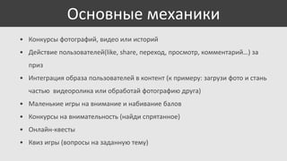 Основные механики
• Конкурсы фотографий, видео или историй
• Действие пользователей(like, share, переход, просмотр, комментарий…) за
приз
• Интеграция образа пользователей в контент (к примеру: загрузи фото и стань
частью видеоролика или обработай фотографию друга)

• Маленькие игры на внимание и набивание балов
• Конкурсы на внимательность (найди спрятанное)
• Онлайн-квесты
• Квиз игры (вопросы на заданную тему)

 
