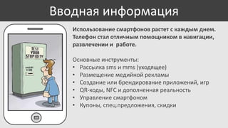 Вводная информация
Использование смартфонов растет с каждым днем.
Телефон стал отличным помощником в навигации,
развлечении и работе.
Основные инструменты:
• Рассылка sms и mms (уходящее)
• Размещение медийной рекламы
• Создание или брендирование приложений, игр
• QR-коды, NFC и дополненная реальность
• Управление смартфоном
• Купоны, спец.предложения, скидки

 