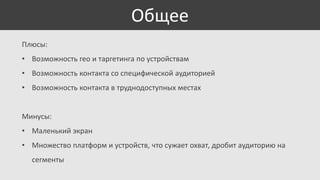 Общее
Плюсы:
• Возможность гео и таргетинга по устройствам
• Возможность контакта со специфической аудиторией

• Возможность контакта в труднодоступных местах

Минусы:
• Маленький экран
• Множество платформ и устройств, что сужает охват, дробит аудиторию на

сегменты

 