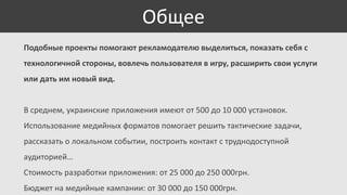 Общее
Подобные проекты помогают рекламодателю выделиться, показать себя с
технологичной стороны, вовлечь пользователя в игру, расширить свои услуги
или дать им новый вид.

В среднем, украинские приложения имеют от 500 до 10 000 установок.

Использование медийных форматов помогает решить тактические задачи,
рассказать о локальном событии, построить контакт с труднодоступной
аудиторией…
Стоимость разработки приложения: от 25 000 до 250 000грн.
Бюджет на медийные кампании: от 30 000 до 150 000грн.

 