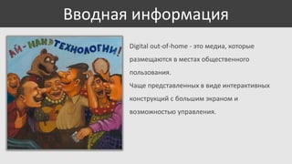 Вводная информация
Digital out-of-home - это медиа, которые
размещаются в местах общественного
пользования.
Чаще представленных в виде интерактивных
конструкций с большим экраном и

возможностью управления.

 
