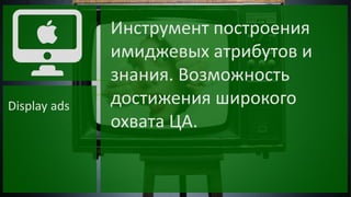 Display ads

Инструмент построения
имиджевых атрибутов и
знания. Возможность
достижения широкого
охвата ЦА.

 