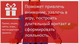 Промо, акции,
сайты, игры,
нестандартные
проекты

Поможет привлечь
внимание, завлечь в
игру, построить
длительный контакт и
сформировать
лояльность.

 
