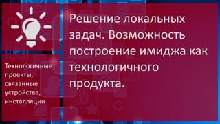 Технологичные
проекты,
связанные
устройства,
инсталляции

Решение локальных
задач. Возможность
построение имиджа как
технологичного
продукта.

 