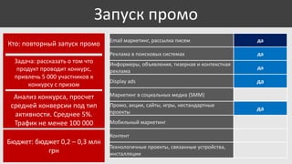 Запуск промо
Задача: рассказать о том что
продукт проводит конкурс,
привлечь 5 000 участников к
конкурсу с призом

Анализ конкурса, просчет
средней конверсии под тип
активности. Среднее 5%.
Трафик не менее 100 000
Бюджет: бюджет 0,2 – 0,3 млн
грн

Email маркетинг, рассылка писем

да

Реклама в поисковых системах

Кто: повторный запуск промо

да

Информеры, объявления, тизерная и контекстная
реклама

да

Display ads

да

Маркетинг в социальных медиа (SMM)

Промо, акции, сайты, игры, нестандартные
проекты
Мобильный маркетинг
Контент
Технологичные проекты, связанные устройства,
инсталляции

да

 