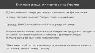 Ключевые выводы о Интернет рынке Украины
17,5 миллионов украинцев уже пользуются интернетом. Для некоторых
целевых, Интернет позволяет быстро строить широкий охват.
Города до 100 000 жителей – самый быстрорастущий сегмент.
Большинство тех, кто начал пользоваться Интернетом, продолжают это делать
постоянно. Рост проникновения смартфонов и 3g-интернета будет
стимулировать рост количества пользователей.
Объем инвестиций растет с каждым годом, одним из ключевых источников
роста можно выделить видео рекламу.

 