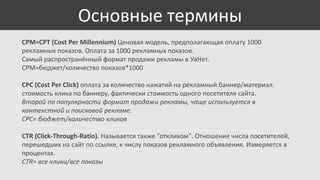 Основные термины
CPM=CPT (Cost Per Millennium) Ценовая модель, предполагающая оплату 1000
рекламных показов. Оплата за 1000 рекламных показов.
Самый распространённый формат продажи рекламы в УаНет.
CPM=бюджет/количество показов*1000

CPC (Cost Per Click) оплата за количество нажатий на рекламный баннер/материал.
стоимость клика по баннеру, фактически стоимость одного посетителя сайта.
Второй по популярности формат продажи рекламы, чаще используется в
контекстной и поисковой рекламе.
CPC= бюджет/количество кликов
CTR (Click-Through-Ratio). Называется также "откликом". Отношение числа посетителей,
перешедших на сайт по ссылке, к числу показов рекламного объявления. Измеряется в
процентах.
CTR= все клики/все показы

 