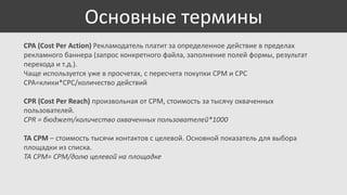 Основные термины
CPA (Cost Per Action) Рекламодатель платит за определенное действие в пределах
рекламного баннера (запрос конкретного файла, заполнение полей формы, результат
перехода и т.д.).
Чаще используется уже в просчетах, с пересчета покупки CPM и CPC
CPA=клики*CPC/количество действий
CPR (Cost Per Reach) произвольная от CPM, стоимость за тысячу охваченных
пользователей.
CPR = бюджет/количество охваченных пользователей*1000
TA CPM – стоимость тысячи контактов с целевой. Основной показатель для выбора
площадки из списка.
TA CPM= CPM/долю целевой на площадке

 