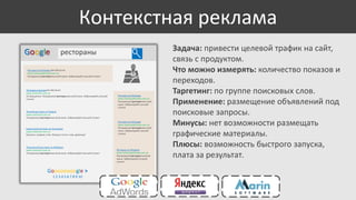 Контекстная реклама
Google

рестораны

Ресторан на Петровке 044 384 56 44
www.restoranpetrovka.com.ua
Панорамный ресторан высокой кухни. Забронируйте лучший столик!

Ресторан в Центре 044 384 56 44
www.restoran1.com.ua
На Крещатике. Панорамный ресторан высокой кухни. Забронируйте лучший
столик!

Ресторан на Петровке
www.restoranpetrovka.com.ua
Панорамный ресторан высокой
кухни. Забронируйте лучший
столик!

Лучший ресторан на Подоле
www.restoran2.com.ua
Панорамный ресторан высокой кухни. Забронируйте лучший столик!

Кавказский Ресторан на Осокорках
www.restoran2.com.ua
Шашлык, шаурма, плов. Заходи в гости к нам, дружище!

Итальянский ресторан на Майдане
www.restoran3.com.ua
Панорамный ресторан высокой кухни. Забронируйте лучший столик!

Goooooooogle >
1 2 3 4 5 6 7 8 9 10

Ресторан на Петровке
www.restoranpetrovka.com.ua
Панорамный ресторан высокой
кухни. Забронируйте лучший
столик!

Ресторан на Петровке
www.restoranpetrovka.com.ua
Панорамный ресторан высокой
кухни. Забронируйте лучший
столик!

Задача: привести целевой трафик на сайт,
связь с продуктом.
Что можно измерять: количество показов и
переходов.
Таргетинг: по группе поисковых слов.
Применение: размещение объявлений под
поисковые запросы.
Минусы: нет возможности размещать
графические материалы.
Плюсы: возможность быстрого запуска,
плата за результат.

 