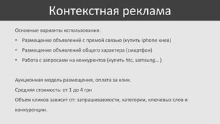 Контекстная реклама
Основные варианты использования:
• Размещение объявлений с прямой связью (купить iphone киев)
• Размещение объявлений общего характера (смартфон)
• Работа с запросами на конкурентов (купить htc, samsung… )

Аукционная модель размещения, оплата за клик.
Средняя стоимость: от 1 до 4 грн
Объем кликов зависит от: запрашиваемости, категории, ключевых слов и
конкуренции.

 