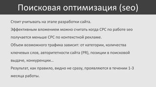 Поисковая оптимизация (seo)
Стоит учитывать на этапе разработки сайта.
Эффективным вложением можно считать когда CPC по работе seo

получается меньше CPC по контекстной рекламе.
Объем возможного трафика зависит: от категории, количества
ключевых слов, авторитетности сайта (PR), позиции в поисковой
выдаче, конкуренции…
Результат, как правило, видно не сразу, проявляются в течении 1-3
месяца работы.

 