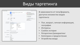 Виды таргетинга
В зависимости от типа/формата,
доступно множество видов
таргетинга:
• Пол, возраст, личная информация,
география
• Интересы
• Cookies история
• Ретаргетинг/ремаркетинг
• Категории и предпочтения
• Устройства входа

 